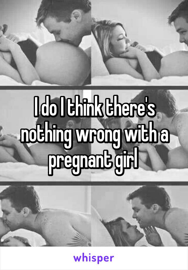 I do I think there's nothing wrong with a pregnant girl 