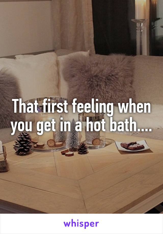 That first feeling when you get in a hot bath....