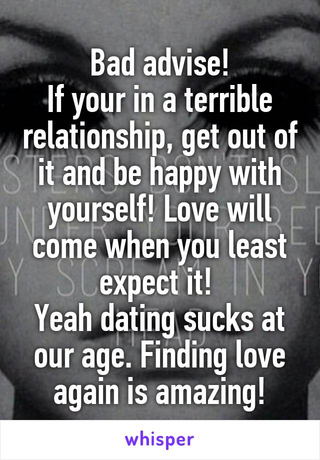 Bad advise!
If your in a terrible relationship, get out of it and be happy with yourself! Love will come when you least expect it! 
Yeah dating sucks at our age. Finding love again is amazing!