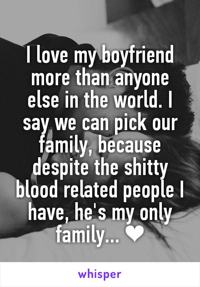 I love my boyfriend more than anyone else in the world. I say we can pick our family, because despite the shitty blood related people I have, he's my only family... ❤