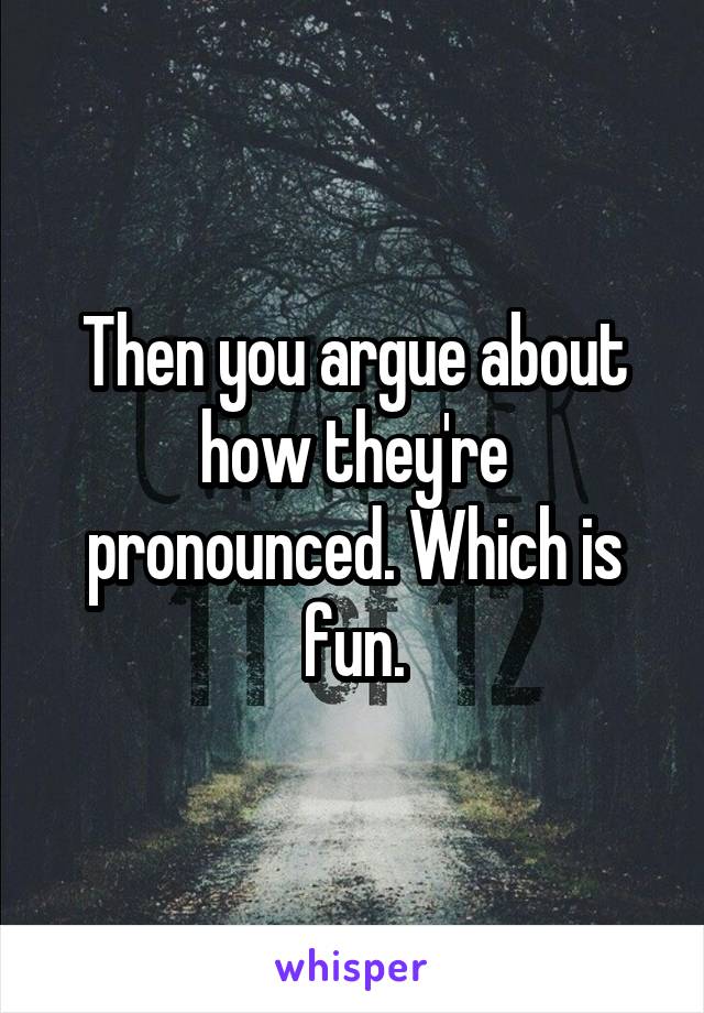 Then you argue about how they're pronounced. Which is fun.