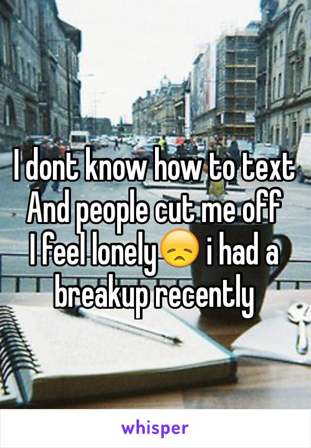 I dont know how to text 
And people cut me off
I feel lonely😞 i had a breakup recently