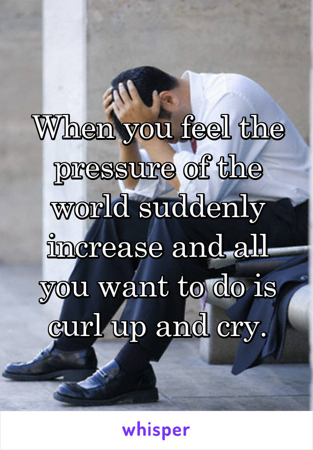 When you feel the pressure of the world suddenly increase and all you want to do is curl up and cry.