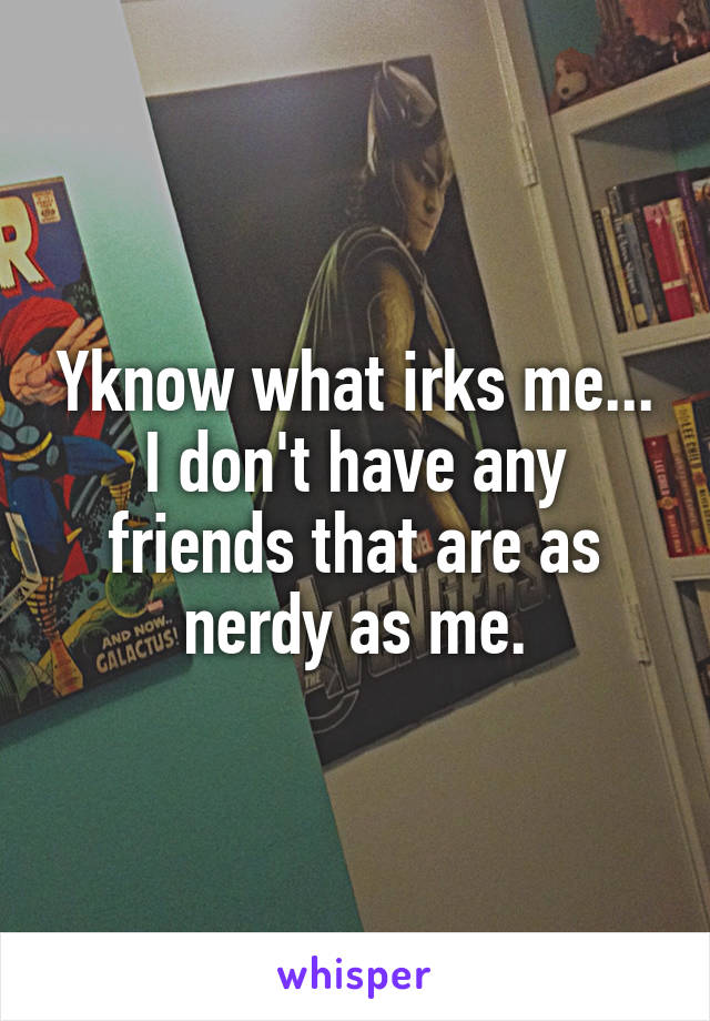 Yknow what irks me... I don't have any friends that are as nerdy as me.