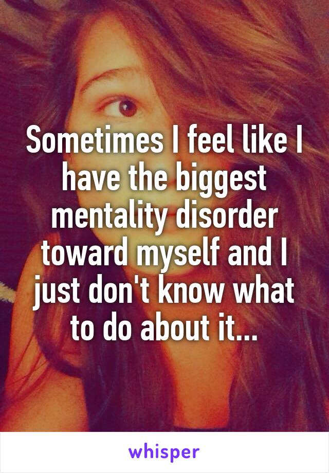 Sometimes I feel like I have the biggest mentality disorder toward myself and I just don't know what to do about it...