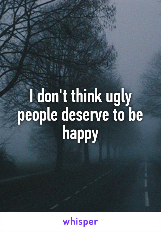 I don't think ugly people deserve to be happy