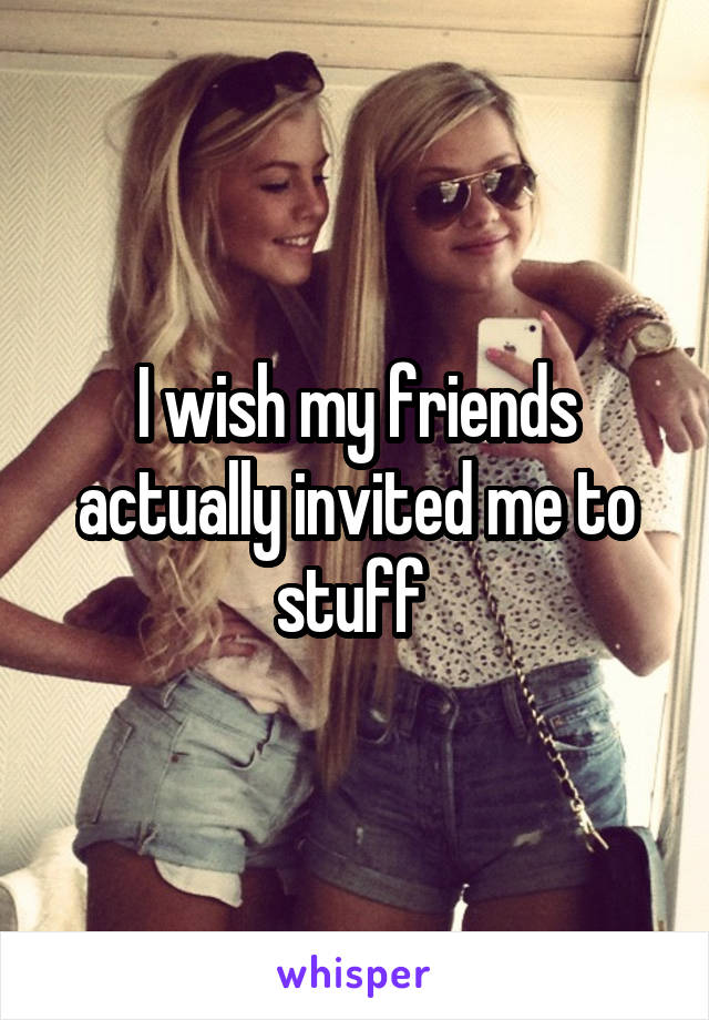 I wish my friends actually invited me to stuff 