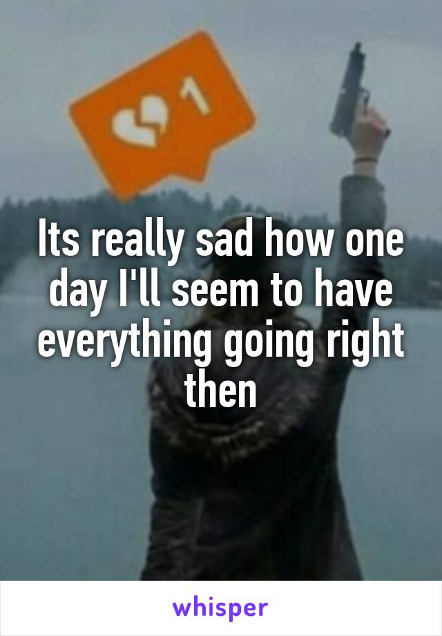 Its really sad how one day I'll seem to have everything going right then