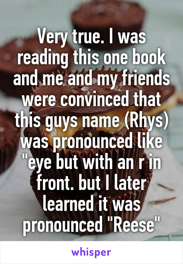 Very true. I was reading this one book and me and my friends were convinced that this guys name (Rhys) was pronounced like "eye but with an r in front. but I later learned it was pronounced "Reese"