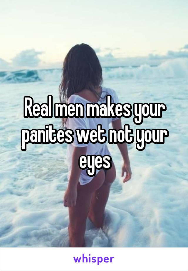 Real men makes your panites wet not your eyes