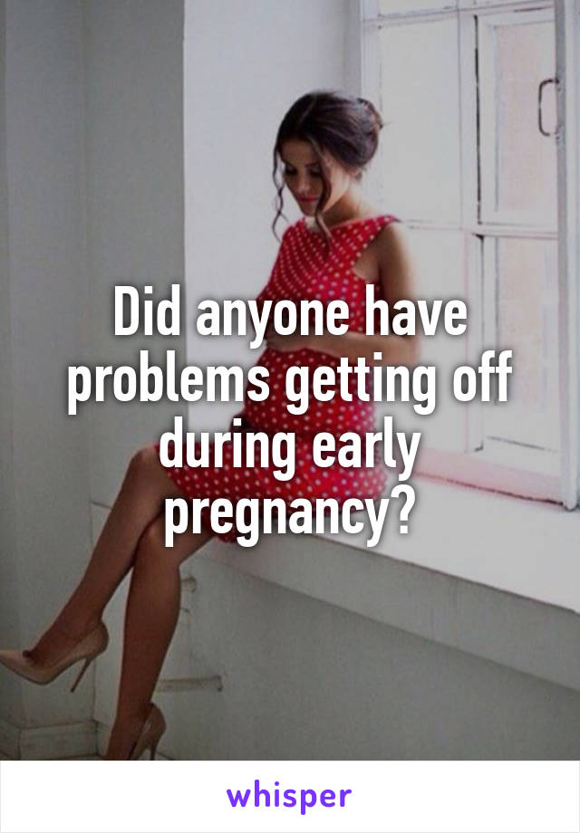 Did anyone have problems getting off during early pregnancy?