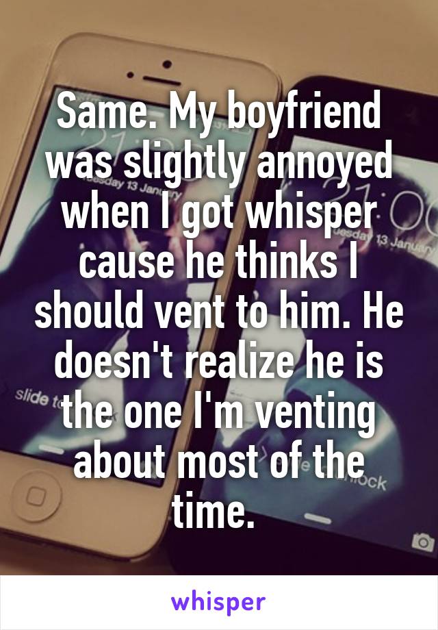 Same. My boyfriend was slightly annoyed when I got whisper cause he thinks I should vent to him. He doesn't realize he is the one I'm venting about most of the time. 