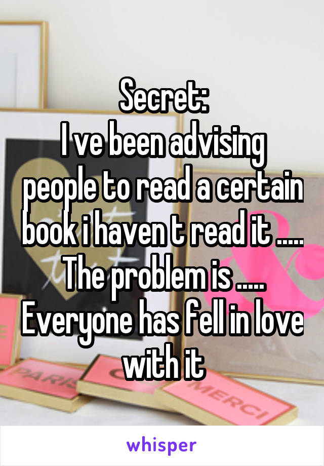 Secret:
I ve been advising people to read a certain book i haven t read it ..... The problem is ..... Everyone has fell in love with it