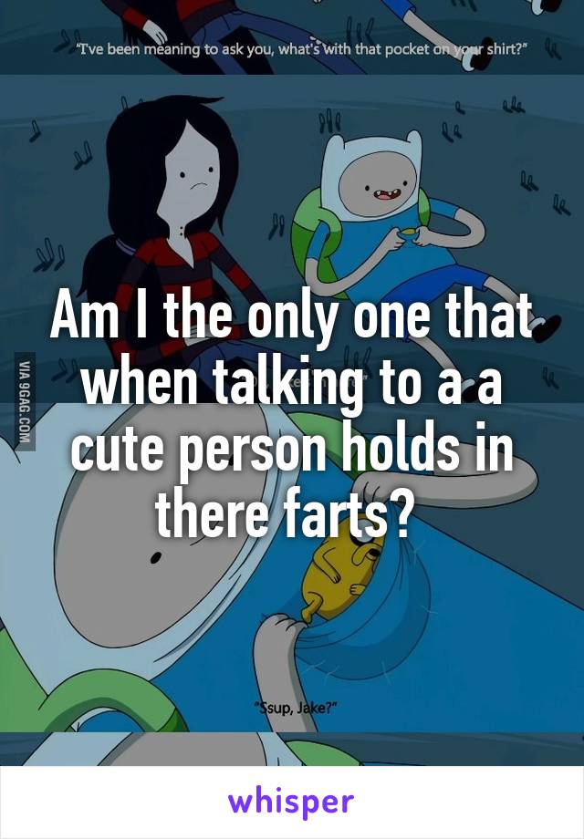 Am I the only one that when talking to a a cute person holds in there farts? 