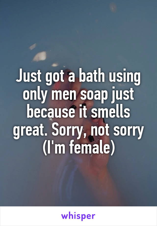 Just got a bath using only men soap just because it smells great. Sorry, not sorry
(I'm female)