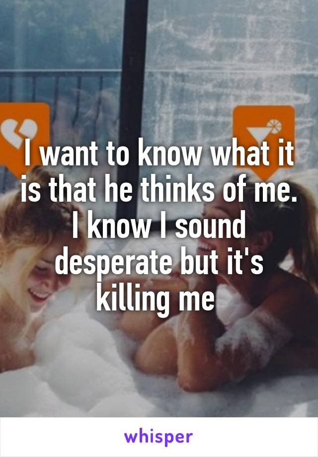 I want to know what it is that he thinks of me. I know I sound desperate but it's killing me 