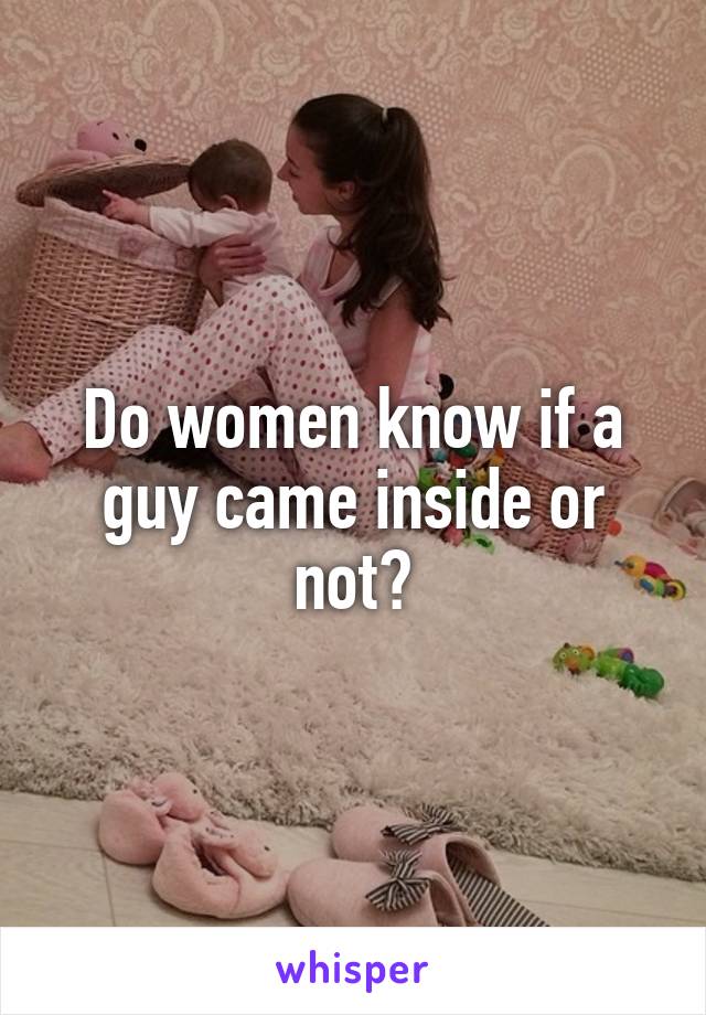 Do women know if a guy came inside or not?