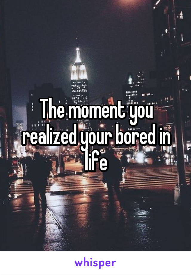 The moment you realized your bored in life