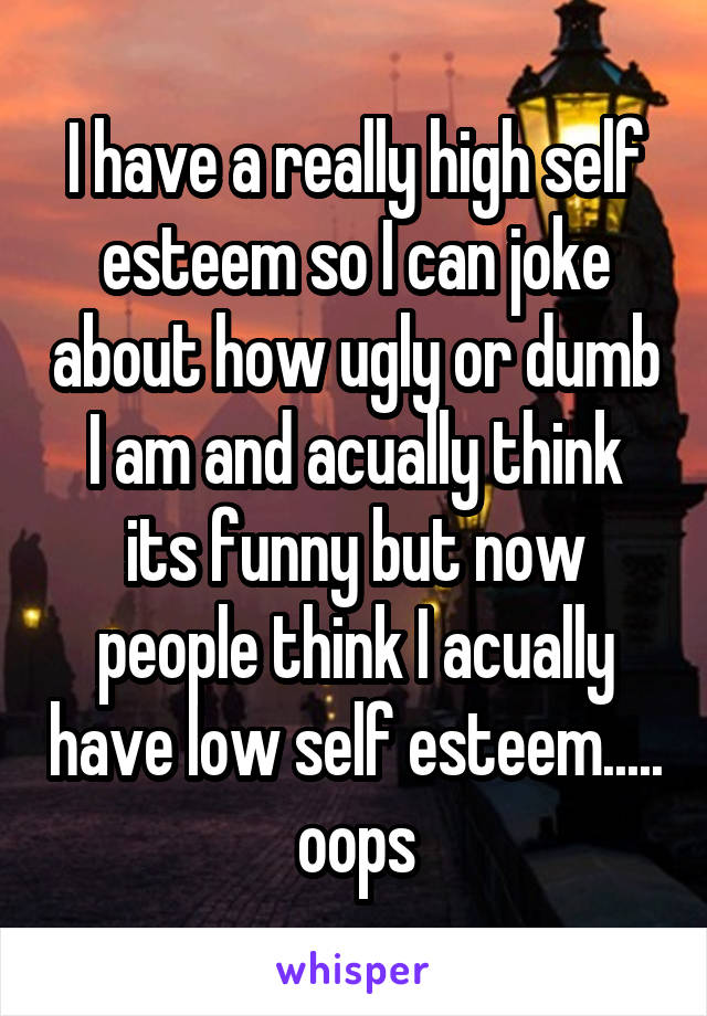 I have a really high self esteem so I can joke about how ugly or dumb I am and acually think its funny but now people think I acually have low self esteem..... oops