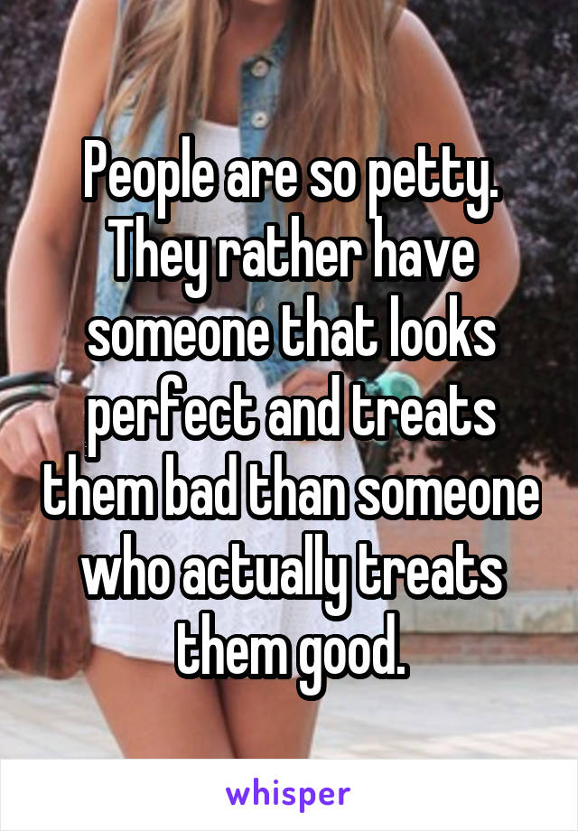 People are so petty. They rather have someone that looks perfect and treats them bad than someone who actually treats them good.