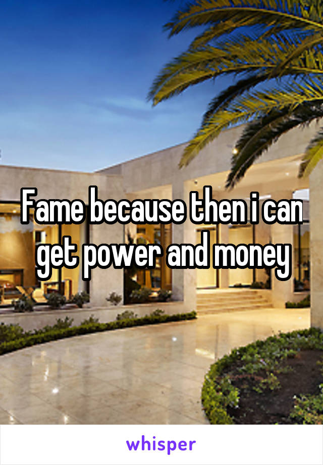 Fame because then i can get power and money