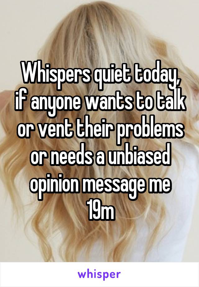 Whispers quiet today, if anyone wants to talk or vent their problems or needs a unbiased opinion message me
19m