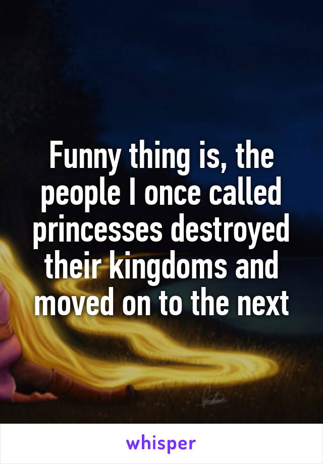 Funny thing is, the people I once called princesses destroyed their kingdoms and moved on to the next