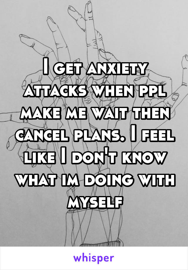 I get anxiety attacks when ppl make me wait then cancel plans. I feel like I don't know what im doing with myself