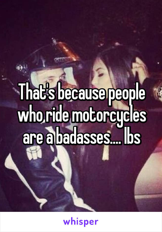 That's because people who ride motorcycles are a badasses.... lbs