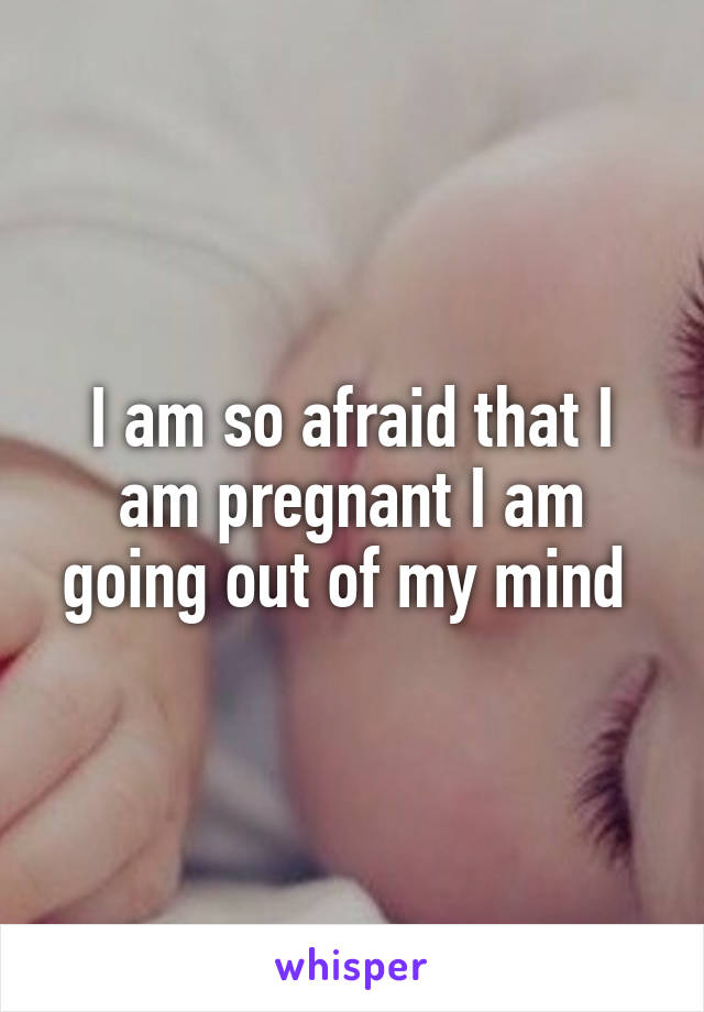 I am so afraid that I am pregnant I am going out of my mind 