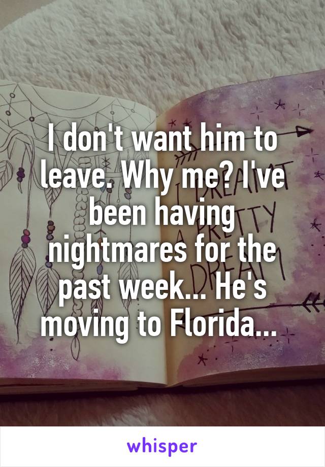 I don't want him to leave. Why me? I've been having nightmares for the past week... He's moving to Florida... 