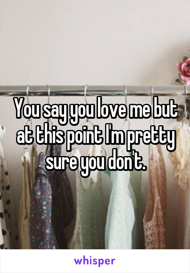 You say you love me but at this point I'm pretty sure you don't.