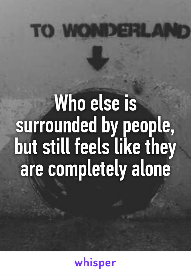 Who else is surrounded by people, but still feels like they are completely alone