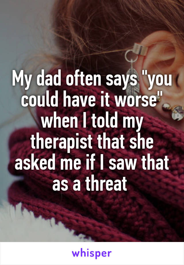 My dad often says "you could have it worse" when I told my therapist that she asked me if I saw that as a threat 