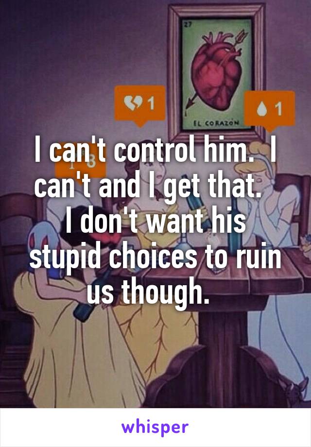 I can't control him.  I can't and I get that.  
I don't want his stupid choices to ruin us though.  