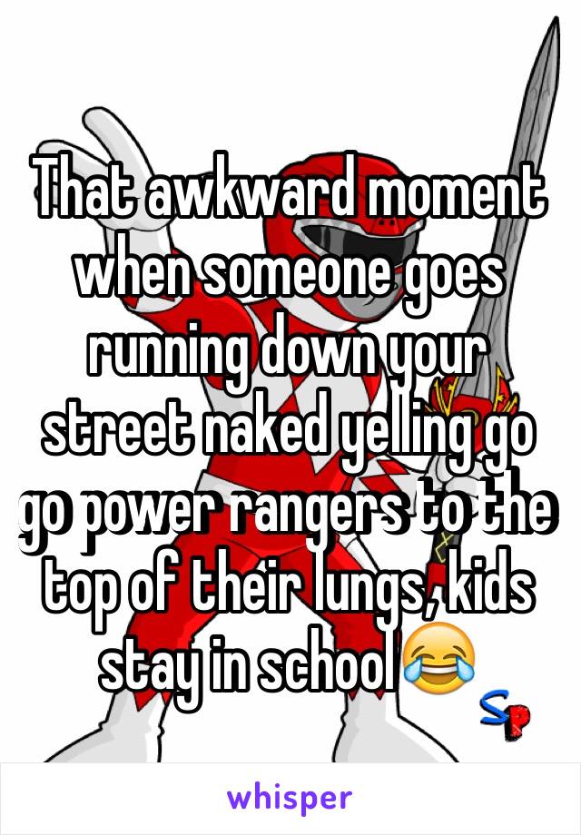 That awkward moment when someone goes running down your street naked yelling go go power rangers to the top of their lungs, kids stay in school😂