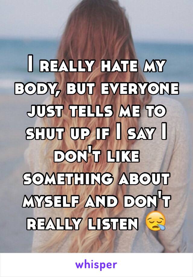 I really hate my body, but everyone just tells me to shut up if I say I don't like something about myself and don't really listen 😪