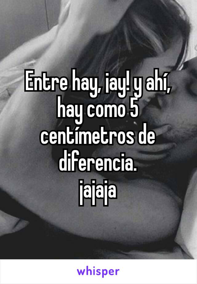 Entre hay, ¡ay! y ahí, hay como 5 centímetros de diferencia.
jajaja