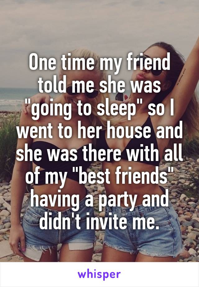 One time my friend told me she was "going to sleep" so I went to her house and she was there with all of my "best friends" having a party and didn't invite me.