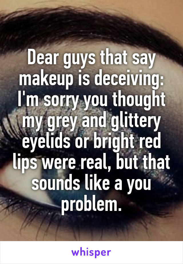 Dear guys that say makeup is deceiving: I'm sorry you thought my grey and glittery eyelids or bright red lips were real, but that sounds like a you problem.