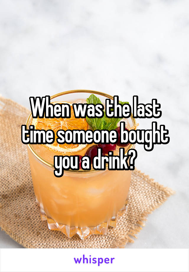 When was the last time someone bought you a drink?