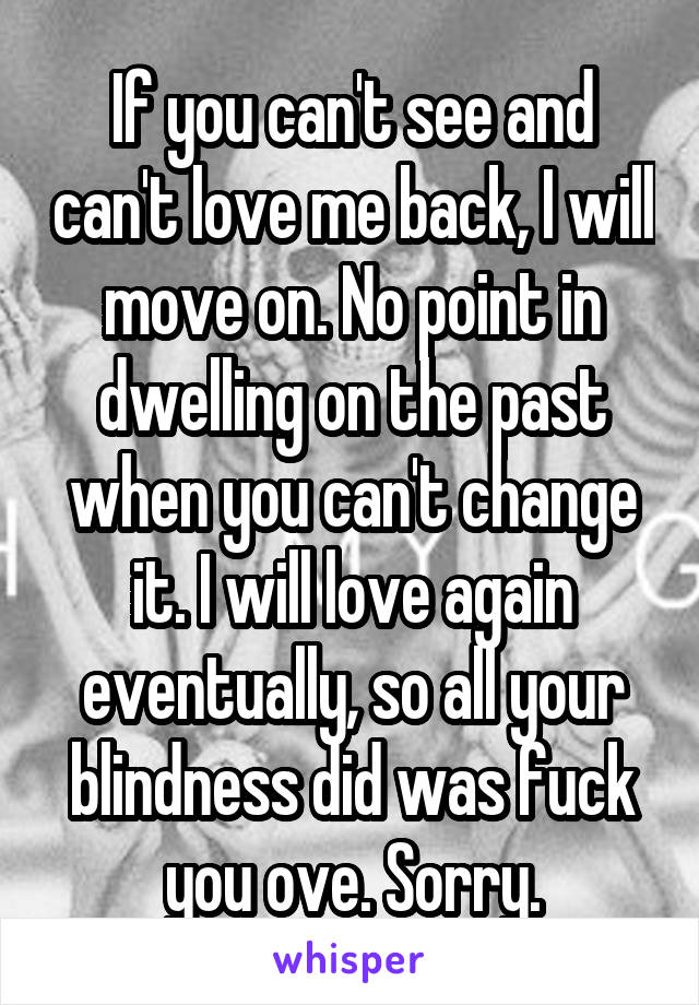 If you can't see and can't love me back, I will move on. No point in dwelling on the past when you can't change it. I will love again eventually, so all your blindness did was fuck you ove. Sorry.