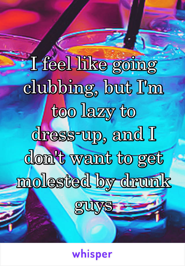 I feel like going clubbing, but I'm too lazy to dress-up, and I don't want to get molested by drunk guys