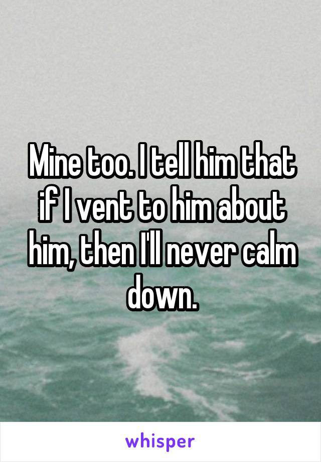 Mine too. I tell him that if I vent to him about him, then I'll never calm down.