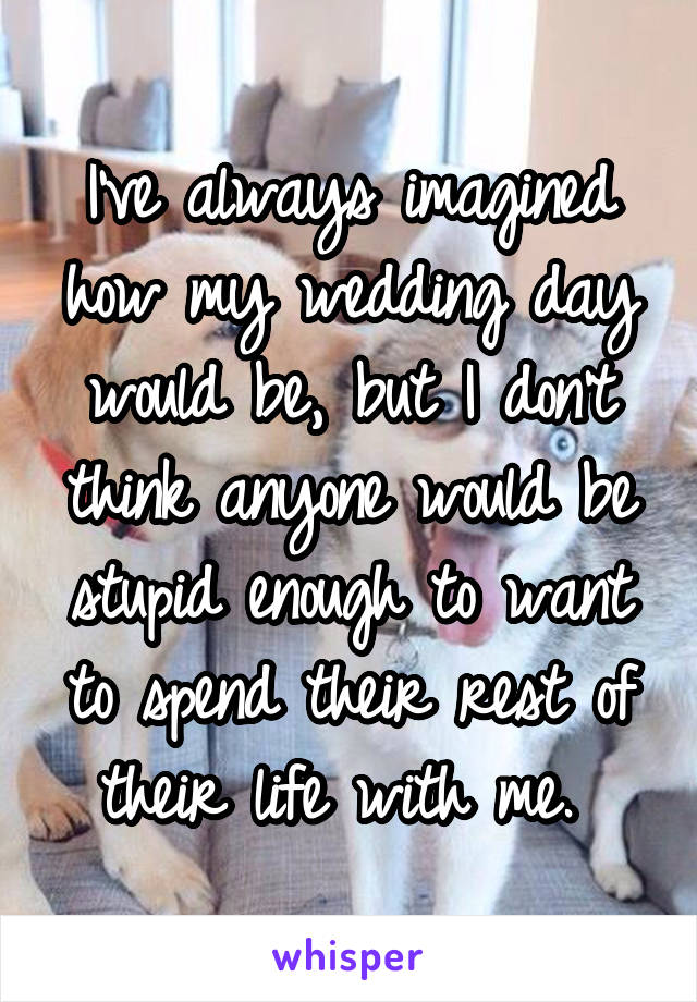 I've always imagined how my wedding day would be, but I don't think anyone would be stupid enough to want to spend their rest of their life with me. 