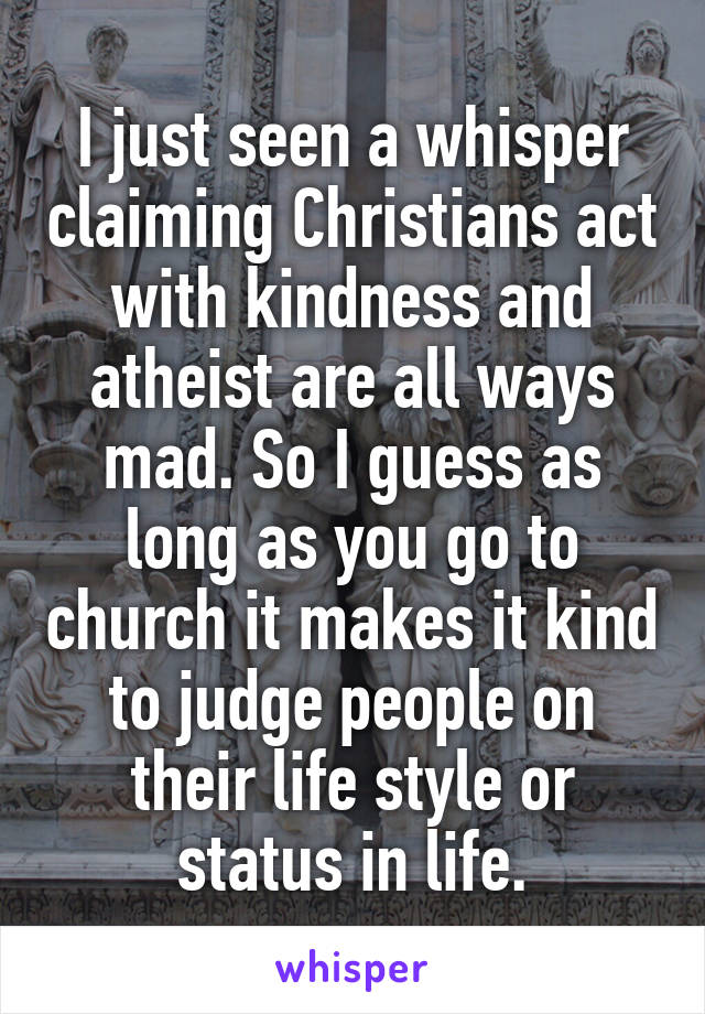 I just seen a whisper claiming Christians act with kindness and atheist are all ways mad. So I guess as long as you go to church it makes it kind to judge people on their life style or status in life.