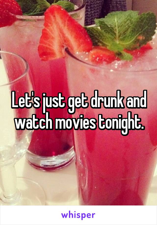 Let's just get drunk and watch movies tonight.