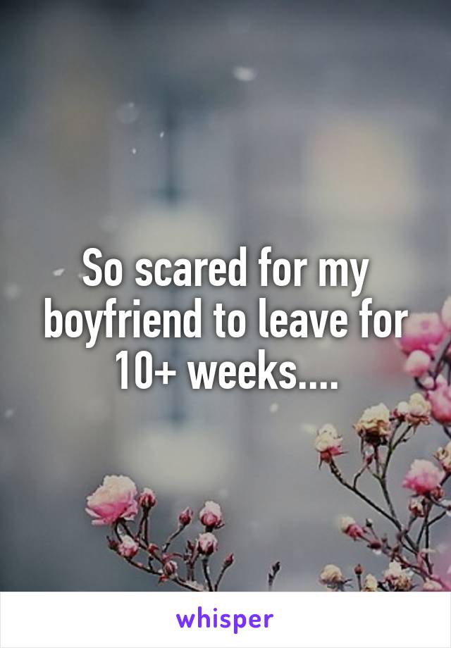 So scared for my boyfriend to leave for 10+ weeks....