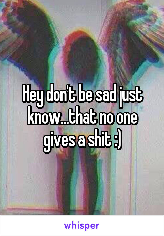 Hey don't be sad just know...that no one gives a shit :)