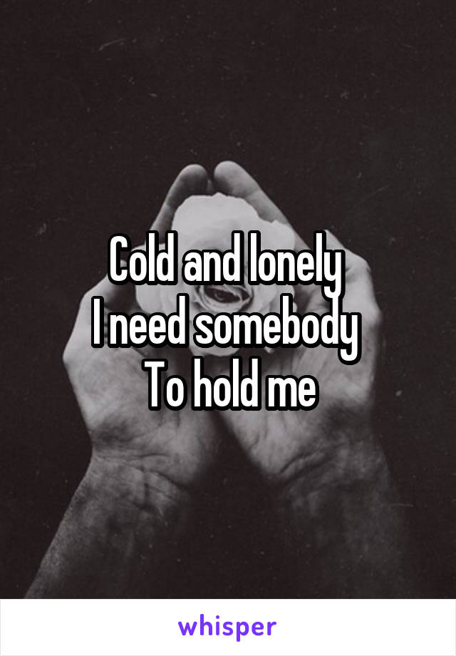 Cold and lonely 
I need somebody 
To hold me